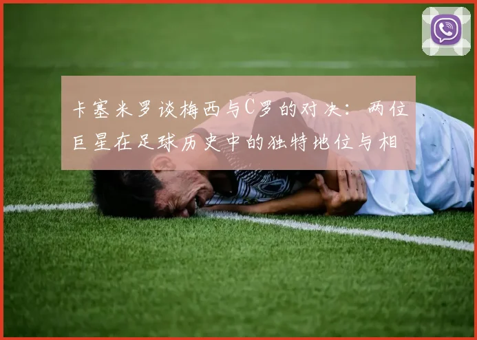 卡塞米罗谈梅西与C罗的对决：两位巨星在足球历史中的独特地位与相互激励