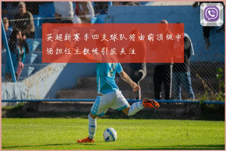 英超新赛季四支球队将由前顶级中场担任主教练引发关注