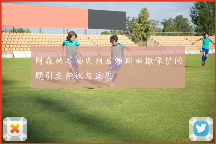 阿森纳客场失利后赖斯回撤保护问题引发热议与反思