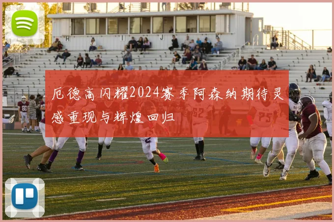 厄德高闪耀2024赛季阿森纳期待灵感重现与辉煌回归