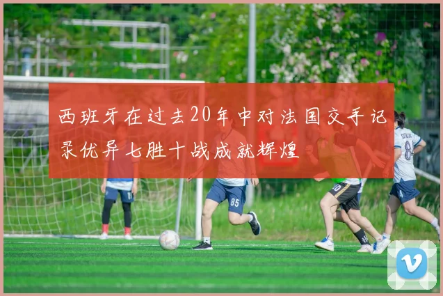 西班牙在过去20年中对法国交手记录优异七胜十战成就辉煌