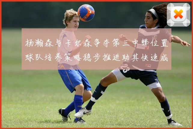杨瀚森与卡尔森争夺第三中锋位置球队培养策略稳步推进助其快速成长
