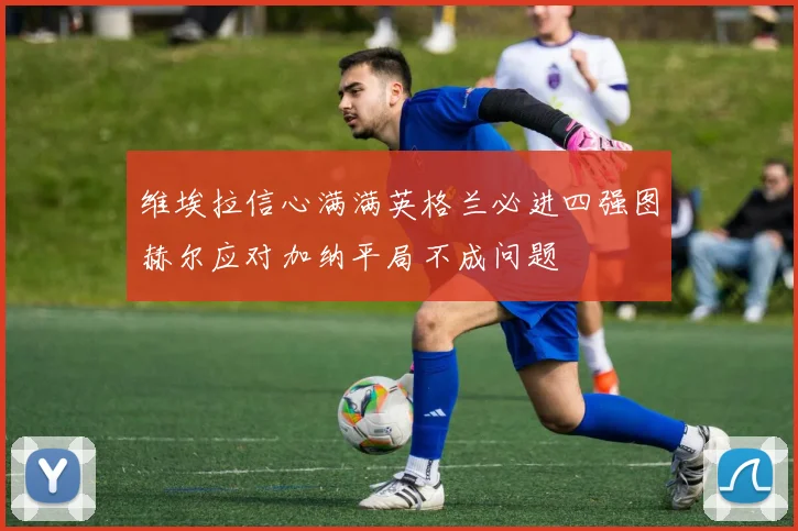 维埃拉信心满满英格兰必进四强图赫尔应对加纳平局不成问题