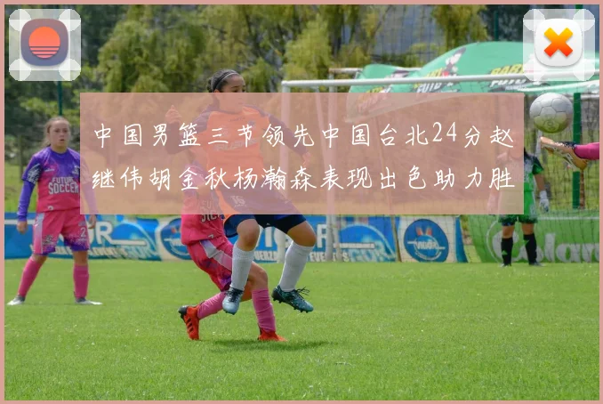 中国男篮三节领先中国台北24分赵继伟胡金秋杨瀚森表现出色助力胜利