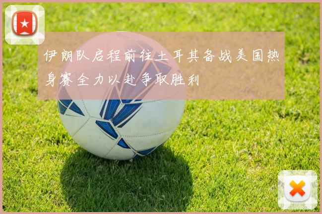 伊朗队启程前往土耳其备战美国热身赛全力以赴争取胜利