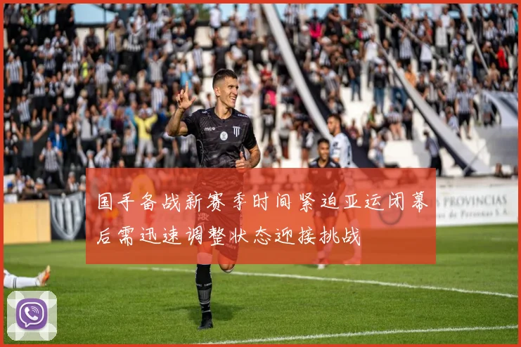 国手备战新赛季时间紧迫亚运闭幕后需迅速调整状态迎接挑战
