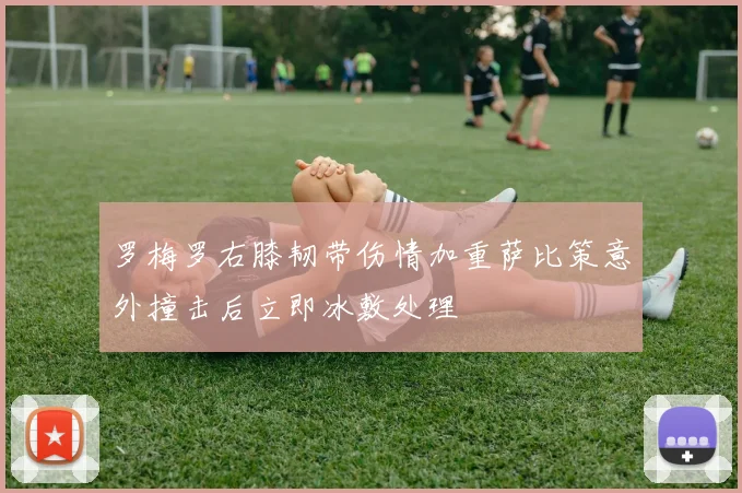 罗梅罗右膝韧带伤情加重萨比策意外撞击后立即冰敷处理