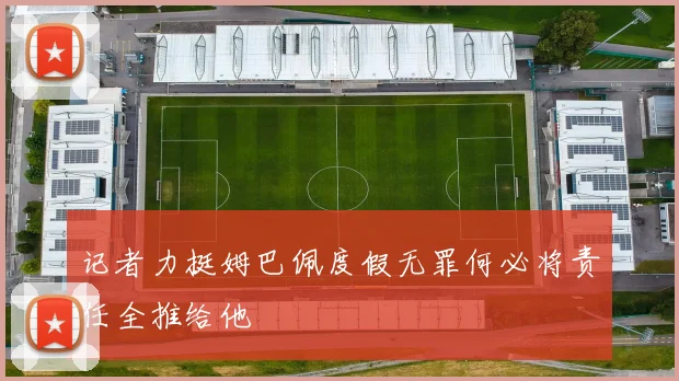 记者力挺姆巴佩度假无罪何必将责任全推给他