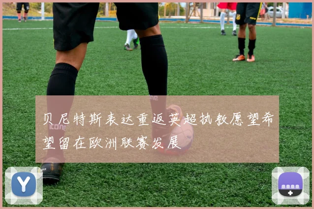 贝尼特斯表达重返英超执教愿望希望留在欧洲联赛发展