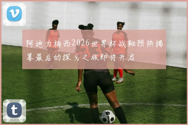 阿迪为梅西2026世界杯战靴预热揭幕最后的探戈之旅即将开启