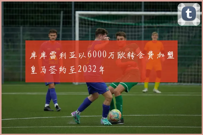 库库雷利亚以6000万欧转会费加盟皇马签约至2032年