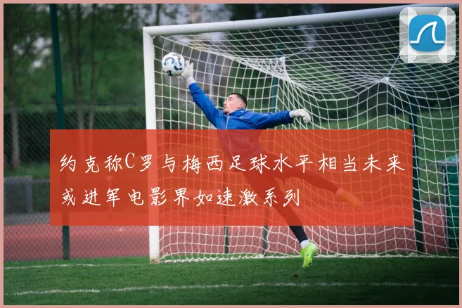 约克称C罗与梅西足球水平相当未来或进军电影界如速激系列