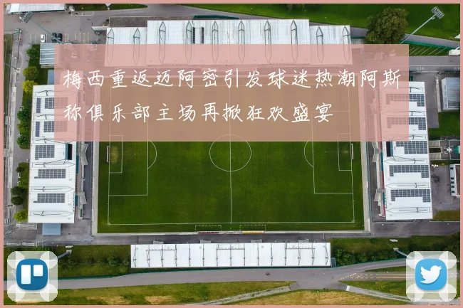 梅西重返迈阿密引发球迷热潮阿斯称俱乐部主场再掀狂欢盛宴