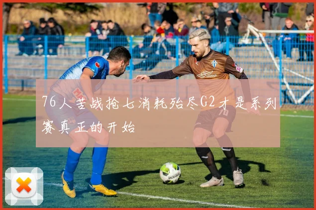 76人苦战抢七消耗殆尽G2才是系列赛真正的开始