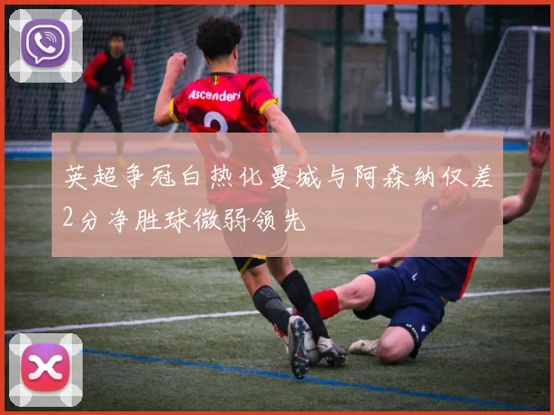 英超争冠白热化曼城与阿森纳仅差2分净胜球微弱领先