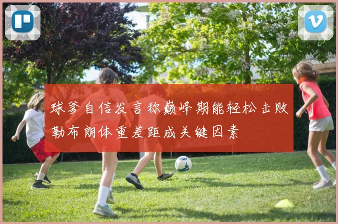 球爹自信发言称巅峰期能轻松击败勒布朗体重差距成关键因素