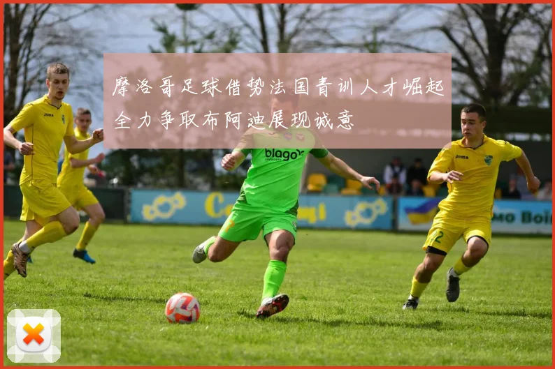 摩洛哥足球借势法国青训人才崛起全力争取布阿迪展现诚意