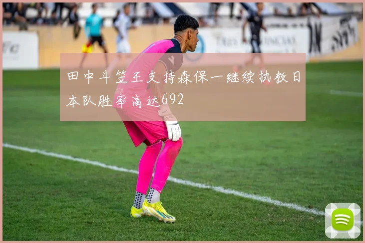 田中斗笠王支持森保一继续执教日本队胜率高达692