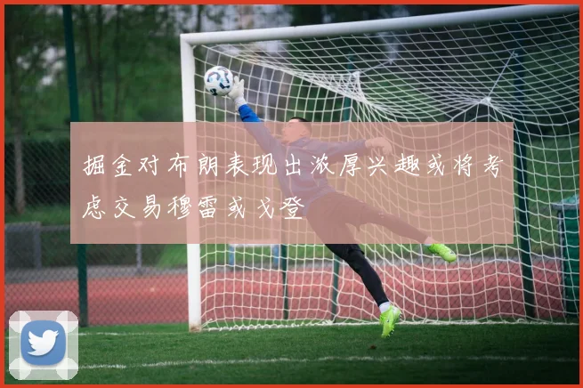 掘金对布朗表现出浓厚兴趣或将考虑交易穆雷或戈登