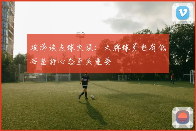 埃泽谈点球失误：大牌球员也有低谷坚持心态至关重要
