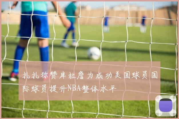 扎扎称赞库杜詹为成功美国球员国际球员提升NBA整体水平